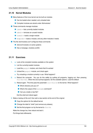 Linux System Administration                                                            Module 21. Boot the System


21.10       Kernel Modules
   s Many features of the Linux kernel can be built as modules
          q Can be loaded when needed, and unloaded later
          q Compiled modules are stored under /lib/modules/
   s These commands manage modules:
          q lsmod — lists currently loaded modules
          q rmmod — removes an unused module
          q insmod — loads a single module
          q modprobe — loads a module, and any other modules it needs
   s The ﬁle /etc/modules.conf conﬁgures these commands
          q /etc/conf.modules on some systems
          q Has a manpage, modules.conf(5)




21.11       Exercises

   1.     a. Look at the compiled modules available on the system
          b. List the currently-loaded modules.
          c. Load the parport module, and check that it’s worked
          d. Unload the parport module, and check again
          e. Try unloading a module currently in use. What happens?
   2.     a. Reboot the computer. You can do this safely by quitting all programs, logging out, then pressing
             Ctrl+Alt+Del. When the LILO prompt appears, list the available options. Load the default.
          b. Reboot again. This time pass the parameter init=/bin/sh to the kernel. What happens?
               s Which directory are you in?
               s What’s the output of the hostname command?
               s Can you create a new ﬁle?
             Exit the shell and reboot again
   3. Make a backup of lilo.conf, then add a new section at the end of the original:
          s Copy the options for the default kernel.
          s Change the label to “shell” (and remove any aliases).
          s Set the ﬁrst program run by the kernel to /bin/sh.
        Make the change live, then reboot and test it.
        Put things back afterwards.




Copyright © 2004 GBdirect Ltd. http://training.gbdirect.co.uk/                                               100
 