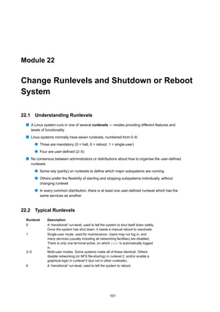 Module 22


Change Runlevels and Shutdown or Reboot
System

22.1     Understanding Runlevels
  s A Linux system runs in one of several runlevels — modes providing different features and
       levels of functionality
  s Linux systems normally have seven runlevels, numbered from 0–6:
         q Three are mandatory (0 = halt, 6 = reboot, 1 = single-user)
         q Four are user-deﬁned (2–5)
  s No consensus between administrators or distributions about how to organise the user-deﬁned
       runlevels
         q Some rely (partly) on runlevels to deﬁne which major subsystems are running
         q Others prefer the ﬂexibility of starting and stopping subsystems individually, without
             changing runlevel
         q In every common distribution, there is at least one user-deﬁned runlevel which has the
             same services as another



22.2 Typical Runlevels
  Runlevel         Description
  0                A ‘transitional’ run-level, used to tell the system to shut itself down safely.
                   Once the system has shut down, it needs a manual reboot to reactivate.
  1                Single-user mode, used for maintenance. Users may not log in, and
                   many services (usually including all networking facilities) are disabled.
                   There is only one terminal active, on which root is automatically logged
                   in.
  2–5              Multi-user modes. Some systems make all of these identical. Others
                   disable networking (or NFS ﬁle-sharing) in runlevel 2, and/or enable a
                   graphical login in runlevel 5 (but not in other runlevels).
  6                A ‘transitional’ run-level, used to tell the system to reboot.




                                                                 101
 