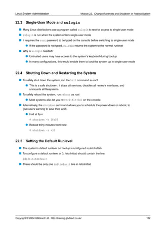 Linux System Administration                                  Module 22. Change Runlevels and Shutdown or Reboot System


22.3     Single-User Mode and sulogin
   s Many Linux distributions use a program called sulogin to restrict access to single-user mode
   s sulogin is run when the system enters single-user mode
   s It requires the root password to be typed on the console before switching to single-user mode
         q If the password is not typed, sulogin returns the system to the normal runlevel
   s Why is sulogin needed?
         q Untrusted users may have access to the system’s keyboard during bootup
         q In many conﬁgurations, this would enable them to boot the system up in single-user mode


22.4     Shutting Down and Restarting the System
   s To safely shut down the system, run the halt command as root
         q This is a safe shutdown: it stops all services, disables all network interfaces, and
             unmounts all ﬁlesystems
   s To safely reboot the system, run reboot as root
         q Most systems also let you hit Ctrl+Alt+Del on the console
   s Alternatively, the shutdown command allows you to schedule the power-down or reboot, to
       give users warning to save their work
         q Halt at 6pm:
             # shutdown -h 18:00
         q Reboot thirty minutes from now:
             # shutdown -r +30


22.5     Setting the Default Runlevel
   s The system’s default runlevel on bootup is conﬁgured in /etc/inittab
   s To conﬁgure a default runlevel of 3, /etc/inittab should contain the line:
       id:3:initdefault
   s There should be only one initdefault line in /etc/inittab




Copyright © 2004 GBdirect Ltd. http://training.gbdirect.co.uk/                                                    102
 