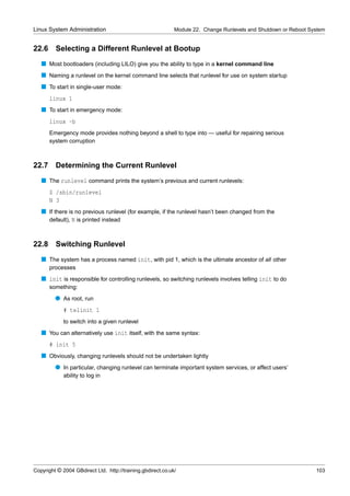 Linux System Administration                                  Module 22. Change Runlevels and Shutdown or Reboot System


22.6     Selecting a Different Runlevel at Bootup
   s Most bootloaders (including LILO) give you the ability to type in a kernel command line
   s Naming a runlevel on the kernel command line selects that runlevel for use on system startup
   s To start in single-user mode:
       linux 1
   s To start in emergency mode:
       linux -b
       Emergency mode provides nothing beyond a shell to type into — useful for repairing serious
       system corruption



22.7     Determining the Current Runlevel
   s The runlevel command prints the system’s previous and current runlevels:
       $ /sbin/runlevel
       N 3
   s If there is no previous runlevel (for example, if the runlevel hasn’t been changed from the
     default), N is printed instead



22.8     Switching Runlevel
   s The system has a process named init, with pid 1, which is the ultimate ancestor of all other
       processes
   s init is responsible for controlling runlevels, so switching runlevels involves telling init to do
       something:
         q As root, run
             # telinit 1
             to switch into a given runlevel
   s You can alternatively use init itself, with the same syntax:
       # init 5
   s Obviously, changing runlevels should not be undertaken lightly
         q In particular, changing runlevel can terminate important system services, or affect users’
             ability to log in




Copyright © 2004 GBdirect Ltd. http://training.gbdirect.co.uk/                                                    103
 