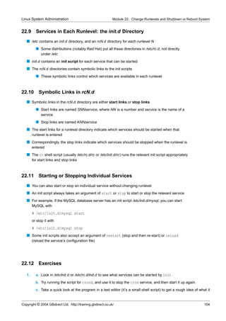 Linux System Administration                                  Module 22. Change Runlevels and Shutdown or Reboot System


22.9      Services in Each Runlevel: the init.d Directory
   s /etc contains an init.d directory, and an rcN.d directory for each runlevel N
          q Some distributions (notably Red Hat) put all these directories in /etc/rc.d, not directly
              under /etc
   s init.d contains an init script for each service that can be started
   s The rcN.d directories contain symbolic links to the init scripts
          q These symbolic links control which services are available in each runlevel


22.10 Symbolic Links in rcN.d
   s Symbolic links in the rcN.d directory are either start links or stop links
          q Start links are named SNNservice, where NN is a number and service is the name of a
              service
          q Stop links are named KNNservice
   s The start links for a runlevel directory indicate which services should be started when that
        runlevel is entered
   s Correspondingly, the stop links indicate which services should be stopped when the runlevel is
        entered
   s The rc shell script (usually /etc/rc.d/rc or /etc/init.d/rc) runs the relevant init script appropriately
        for start links and stop links



22.11       Starting or Stopping Individual Services
   s You can also start or stop an individual service without changing runlevel
   s An init script always takes an argument of start or stop to start or stop the relevant service
   s For example, if the MySQL database server has an init script /etc/init.d/mysql, you can start
        MySQL with
        # /etc/init.d/mysql start
        or stop it with
        # /etc/init.d/mysql stop
   s Some init scripts also accept an argument of restart (stop and then re-start) or reload
        (reload the service’s conﬁguration ﬁle)




22.12       Exercises

   1.     a. Look in /etc/init.d or /etc/rc.d/init.d to see what services can be started by init.
          b. Try running the script for crond, and use it to stop the cron service, and then start it up again.
          c. Take a quick look at the program in a text editor (it’s a small shell script) to get a rough idea of what it


Copyright © 2004 GBdirect Ltd. http://training.gbdirect.co.uk/                                                       104
 