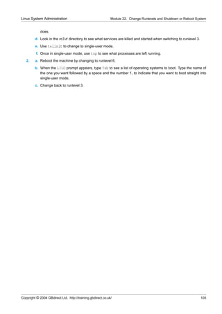 Linux System Administration                                  Module 22. Change Runlevels and Shutdown or Reboot System


             does.
         d. Look in the rc3.d directory to see what services are killed and started when switching to runlevel 3.
         e. Use telinit to change to single-user mode.
          f. Once in single-user mode, use top to see what processes are left running.
   2.    a. Reboot the machine by changing to runlevel 6.
         b. When the LILO prompt appears, type Tab to see a list of operating systems to boot. Type the name of
            the one you want followed by a space and the number 1, to indicate that you want to boot straight into
            single-user mode.
         c. Change back to runlevel 3.




Copyright © 2004 GBdirect Ltd. http://training.gbdirect.co.uk/                                                      105
 