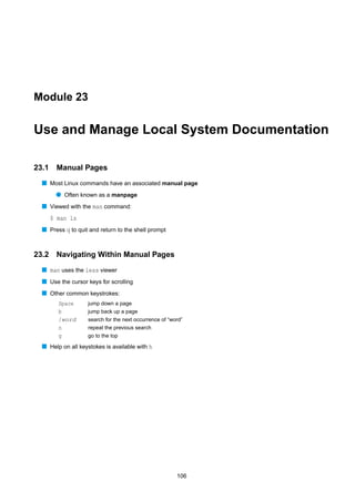 Module 23


Use and Manage Local System Documentation

23.1    Manual Pages
  s Most Linux commands have an associated manual page
        q Often known as a manpage
  s Viewed with the man command:
       $ man ls
  s Press q to quit and return to the shell prompt


23.2    Navigating Within Manual Pages
  s man uses the less viewer
  s Use the cursor keys for scrolling
  s Other common keystrokes:
         Space     jump down a page
         b         jump back up a page
         /word     search for the next occurrence of “word”
         n         repeat the previous search
         g         go to the top

  s Help on all keystokes is available with h




                                                        106
 