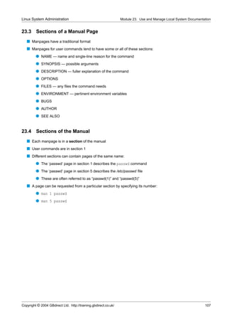 Linux System Administration                                      Module 23. Use and Manage Local System Documentation


23.3     Sections of a Manual Page
   s Manpages have a traditional format
   s Manpages for user commands tend to have some or all of these sections:
         q NAME — name and single-line reason for the command
         q SYNOPSIS — possible arguments
         q DESCRIPTION — fuller explanation of the command
         q OPTIONS
         q FILES — any ﬁles the command needs
         q ENVIRONMENT — pertinent environment variables
         q BUGS
         q AUTHOR
         q SEE ALSO


23.4 Sections of the Manual
   s Each manpage is in a section of the manual
   s User commands are in section 1
   s Different sections can contain pages of the same name:
         q The ‘passwd’ page in section 1 describes the passwd command
         q The ‘passwd’ page in section 5 describes the /etc/passwd ﬁle
         q These are often referred to as “passwd(1)” and “passwd(5)”
   s A page can be requested from a particular section by specifying its number:
         q man 1 passwd
         q man 5 passwd




Copyright © 2004 GBdirect Ltd. http://training.gbdirect.co.uk/                                                   107
 