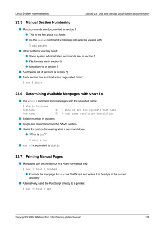 Linux System Administration                                      Module 23. Use and Manage Local System Documentation


23.5     Manual Section Numbering
   s Most commands are documented in section 1
         q This is the ﬁrst place man looks
         q So the passwd command’s manpage can also be viewed with:
             $ man passwd
   s Other sections you may need:
         q Some system administration commands are in section 8
         q File formats are in section 5
         q Miscellany is in section 7
   s A complete list of sections is in man(7)
   s Each section has an introduction page called ‘intro’:
       $ man 8 intro


23.6     Determining Available Manpages with whatis
   s The whatis command lists manpages with the speciﬁed name:
       $ whatis hostname
       hostname                     (1)    - show or set the system’s host name
       hostname                     (7)    - host name resolution description
   s Section number in brackets
   s Single-line description from the NAME section
   s Useful for quickly discovering what a command does
         q “What is tac?”
             $ whatis tac
   s man -f is equivalent to whatis


23.7     Printing Manual Pages
   s Manpages can be printed out in a nicely-formatted way:
       $ man -t head > head.ps
         q Formats the manpage for head as PostScript and writes it to head.ps in the current
             directory
   s Alternatively, send the PostScript directly to a printer:
       $ man -t head | lpr




Copyright © 2004 GBdirect Ltd. http://training.gbdirect.co.uk/                                                   108
 