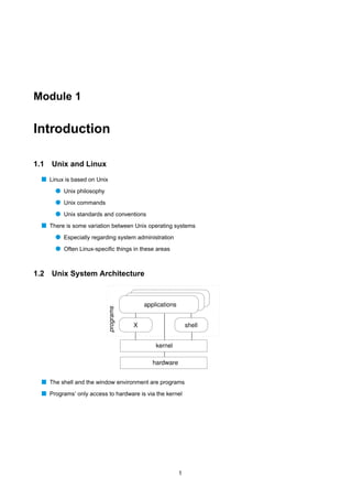 Module 1


Introduction

1.1   Unix and Linux
  s Linux is based on Unix
       q Unix philosophy
       q Unix commands
       q Unix standards and conventions
  s There is some variation between Unix operating systems
       q Especially regarding system administration
       q Often Linux-speciﬁc things in these areas


1.2   Unix System Architecture



                                          applications
                           programs




                                      X                      shell


                                              kernel

                                             hardware


  s The shell and the window environment are programs
  s Programs’ only access to hardware is via the kernel




                                                         1
 