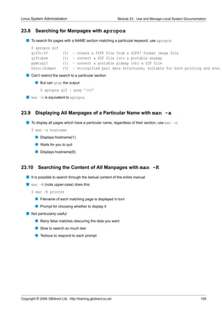 Linux System Administration                                      Module 23. Use and Manage Local System Documentation


23.8     Searching for Manpages with apropos
   s To search for pages with a NAME section matching a particular keyword, use apropos:
       $ apropos gif
       gif2tiff             (1)    -   create a TIFF file from a GIF87 format image file
       giftopnm             (1)    -   convert a GIF file into a portable anymap
       ppmtogif             (1)    -   convert a portable pixmap into a GIF file
       Data::Dumper         (3)    -   stringified perl data structures, suitable for both printing and eval
   s Can’t restrict the search to a particular section
         q But can grep the output:
             $ apropos gif | grep ’(1)’
   s man -k is equivalent to apropos


23.9     Displaying All Manpages of a Particular Name with man -a
   s To display all pages which have a particular name, regardless of their section, use man -a:
       $ man -a hostname
         q Displays hostname(1)
         q Waits for you to quit
         q Displays hostname(8)


23.10      Searching the Content of All Manpages with man -K
   s It is possible to search through the textual content of the entire manual
   s man -K (note upper-case) does this:
       $ man -K printer
         q Filename of each matching page is displayed in turn
         q Prompt for choosing whether to display it
   s Not particularly useful
         q Many false matches obscuring the data you want
         q Slow to search so much text
         q Tedious to respond to each prompt




Copyright © 2004 GBdirect Ltd. http://training.gbdirect.co.uk/                                                   109
 