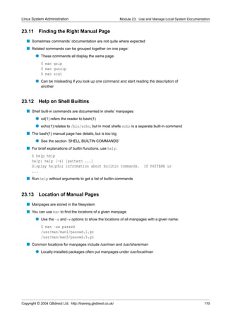 Linux System Administration                                      Module 23. Use and Manage Local System Documentation


23.11      Finding the Right Manual Page
   s Sometimes commands’ documentation are not quite where expected
   s Related commands can be grouped together on one page:
         q These commands all display the same page:
             $ man gzip
             $ man gunzip
             $ man zcat
         q Can be misleading if you look up one command and start reading the description of
             another



23.12 Help on Shell Builtins
   s Shell built-in commands are documented in shells’ manpages:
         q cd(1) refers the reader to bash(1)
         q echo(1) relates to /bin/echo, but in most shells echo is a separate built-in command
   s The bash(1) manual page has details, but is too big
         q See the section ‘SHELL BUILTIN COMMANDS’
   s For brief explanations of builtin functions, use help:
      $ help help
      help: help [-s] [pattern ...]
      Display helpful information about builtin commands.                     If PATTERN is
      ...
   s Run help without arguments to get a list of builtin commands


23.13      Location of Manual Pages
   s Manpages are stored in the ﬁlesystem
   s You can use man to ﬁnd the locations of a given manpage
         q Use the -a and-w options to show the locations of all manpages with a given name:
             $ man -aw passwd
             /usr/man/man1/passwd.1.gz
             /usr/man/man5/passwd.5.gz
   s Common locations for manpages include /usr/man and /usr/share/man
         q Locally-installed packages often put manpages under /usr/local/man




Copyright © 2004 GBdirect Ltd. http://training.gbdirect.co.uk/                                                   110
 