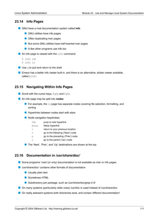 Linux System Administration                                      Module 23. Use and Manage Local System Documentation


23.14      Info Pages
   s GNU have a rival documentation system called info
         q GNU utilities have info pages
         q Often duplicating man pages
         q But some GNU utilities have half-hearted man pages
         q A few other programs use info too
   s An info page is viewed with the info command:
      $ info cat
      $ info ls
   s Use q to quit and return to the shell
   s Emacs has a better info viewer built in, and there is an alternative, slicker viewer available,
     called pinfo



23.15 Navigating Within Info Pages
   s Scroll with the cursor keys, PgUp and PgDn
   s An info page may be split into nodes
         q For example, the ls page has separate nodes covering ﬁle selection, formatting, and
             sorting
         q Hyperlinks between nodes start with stars
         q Node navigation keystrokes:
                Tab         jump to next hyperlink
                Enter       follow hyperlink
                l           return to your previous location
                n           go to the following (‘Next’) node
                p           go to the preceding (‘Prev’) node
                u           go to the parent (‘Up’) node

         q The ‘Next’, ‘Prev’, and ‘Up’ destinations are shown at the top.


23.16 Documentation in /usr/share/doc/
   s Some programs’ main (or only) documentation is not available as man or info pages
   s /usr/share/doc/ contains other formats of documentation
         q Usually plain text
         q Sometimes HTML
         q Subdirectory per package, such as /usr/share/doc/grep-2.4/
   s On many systems (particularly older ones) /usr/doc is used instead of /usr/share/doc
   s On really awkward systems both directories exist, and contain different documentation!




Copyright © 2004 GBdirect Ltd. http://training.gbdirect.co.uk/                                                   111
 