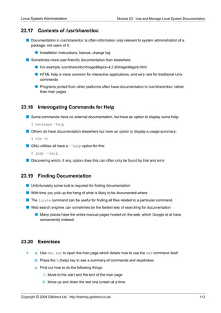 Linux System Administration                                      Module 23. Use and Manage Local System Documentation


23.17       Contents of /usr/share/doc
   s Documentation in /usr/share/doc is often information only relevant to system administration of a
        package, not users of it:
          q Installation instructions, licence, change log
   s Sometimes more user-friendly documentation than elsewhere
          q For example /usr/share/doc/ImageMagick-4.2.9/ImageMagick.html
          q HTML help is more common for interactive applications, and very rare for traditional Unix
             commands
          q Programs ported from other platforms often have documentation in /usr/share/doc/ rather
             than man pages



23.18       Interrogating Commands for Help
   s Some commands have no external documentation, but have an option to display some help:
        $ netscape -help
   s Others do have documentation elsewhere but have an option to display a usage summary:
        $ vim -h
   s GNU utilities all have a --help option for this:
        $ grep --help
   s Discovering which, if any, option does this can often only be found by trial and error


23.19       Finding Documentation
   s Unfortunately some luck is required for ﬁnding documentation
   s With time you pick up the hang of what is likely to be documented where
   s The locate command can be useful for ﬁnding all ﬁles related to a particular command.
   s Web search engines can sometimes be the fastest way of searching for documentation
          q Many places have the entire manual pages hosted on the web, which Google et al have
             conveniently indexed




23.20 Exercises

   1.     a. Use man man to open the man page which details how to use the man command itself
          b. Press the h (help) key to see a summary of commands and keystrokes
          c. Find out how to do the following things:
                i. Move to the start and the end of the man page
               ii. Move up and down the text one screen at a time



Copyright © 2004 GBdirect Ltd. http://training.gbdirect.co.uk/                                                   112
 