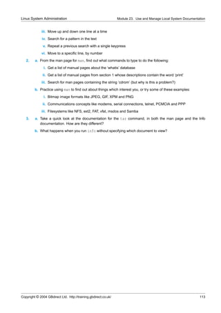 Linux System Administration                                      Module 23. Use and Manage Local System Documentation


              iii. Move up and down one line at a time
              iv. Search for a pattern in the text
               v. Repeat a previous search with a single keypress
              vi. Move to a speciﬁc line, by number
   2.    a. From the man page for man, ﬁnd out what commands to type to do the following:
               i. Get a list of manual pages about the ‘whatis’ database
              ii. Get a list of manual pages from section 1 whose descriptions contain the word ‘print’
              iii. Search for man pages containing the string ‘cdrom’ (but why is this a problem?)
         b. Practice using man to ﬁnd out about things which interest you, or try some of these examples:
               i. Bitmap image formats like JPEG, GIF, XPM and PNG
              ii. Communications concepts like modems, serial connections, telnet, PCMCIA and PPP
              iii. Filesystems like NFS, ext2, FAT, vfat, msdos and Samba
   3.    a. Take a quick look at the documentation for the tar command, in both the man page and the Info
            documentation. How are they different?
         b. What happens when you run info without specifying which document to view?




Copyright © 2004 GBdirect Ltd. http://training.gbdirect.co.uk/                                                   113
 