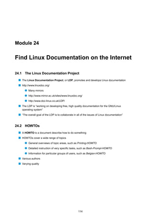 Module 24


Find Linux Documentation on the Internet

24.1     The Linux Documentation Project
  s The Linux Documentation Project, or LDP, promotes and develops Linux documentation
  s http://www.linuxdoc.org/
         q Many mirrors
         q http://www.mirror.ac.uk/sites/www.linuxdoc.org/
         q http://www.doc-linux.co.uk/LDP/
  s The LDP is “working on developing free, high quality documentation for the GNU/Linux
       operating system”
  s “The overall goal of the LDP is to collaborate in all of the issues of Linux documentation”


24.2     HOWTOs
  s A HOWTO is a document describe how to do something
  s HOWTOs cover a wide range of topics
         q General overviews of topic areas, such as Printing-HOWTO
         q Detailed instruction of very speciﬁc tasks, such as Bash-Prompt-HOWTO
         q Information for particular groups of users, such as Belgian-HOWTO
  s Various authors
  s Varying quality




                                                       114
 