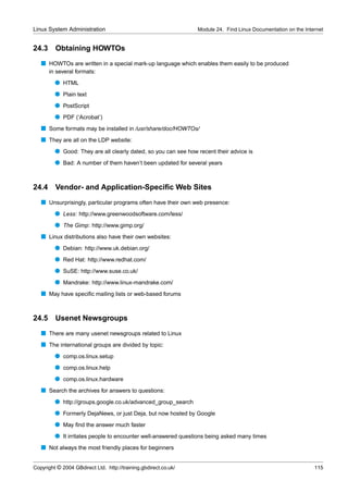 Linux System Administration                                      Module 24. Find Linux Documentation on the Internet


24.3     Obtaining HOWTOs
   s HOWTOs are written in a special mark-up language which enables them easily to be produced
       in several formats:
         q HTML
         q Plain text
         q PostScript
         q PDF (‘Acrobat’)
   s Some formats may be installed in /usr/share/doc/HOWTOs/
   s They are all on the LDP website:
         q Good: They are all clearly dated, so you can see how recent their advice is
         q Bad: A number of them haven’t been updated for several years


24.4 Vendor- and Application-Speciﬁc Web Sites
   s Unsurprisingly, particular programs often have their own web presence:
         q Less: http://www.greenwoodsoftware.com/less/
         q The Gimp: http://www.gimp.org/
   s Linux distributions also have their own websites:
         q Debian: http://www.uk.debian.org/
         q Red Hat: http://www.redhat.com/
         q SuSE: http://www.suse.co.uk/
         q Mandrake: http://www.linux-mandrake.com/
   s May have speciﬁc mailing lists or web-based forums


24.5     Usenet Newsgroups
   s There are many usenet newsgroups related to Linux
   s The international groups are divided by topic:
         q comp.os.linux.setup
         q comp.os.linux.help
         q comp.os.linux.hardware
   s Search the archives for answers to questions:
         q http://groups.google.co.uk/advanced_group_search
         q Formerly DejaNews, or just Deja, but now hosted by Google
         q May ﬁnd the answer much faster
         q It irritates people to encounter well-answered questions being asked many times
   s Not always the most friendly places for beginners


Copyright © 2004 GBdirect Ltd. http://training.gbdirect.co.uk/                                                  115
 