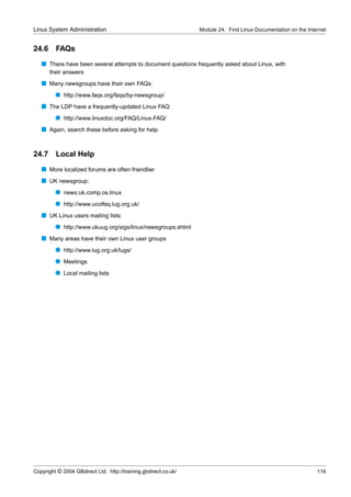 Linux System Administration                                      Module 24. Find Linux Documentation on the Internet


24.6     FAQs
   s There have been several attempts to document questions frequently asked about Linux, with
       their answers
   s Many newsgroups have their own FAQs:
         q http://www.faqs.org/faqs/by-newsgroup/
   s The LDP have a frequently-updated Linux FAQ:
         q http://www.linuxdoc.org/FAQ/Linux-FAQ/
   s Again, search these before asking for help.


24.7     Local Help
   s More localized forums are often friendlier
   s UK newsgroup:
         q news:uk.comp.os.linux
         q http://www.ucolfaq.lug.org.uk/
   s UK Linux users mailing lists:
         q http://www.ukuug.org/sigs/linux/newsgroups.shtml
   s Many areas have their own Linux user groups
         q http://www.lug.org.uk/lugs/
         q Meetings
         q Local mailing lists




Copyright © 2004 GBdirect Ltd. http://training.gbdirect.co.uk/                                                  116
 
