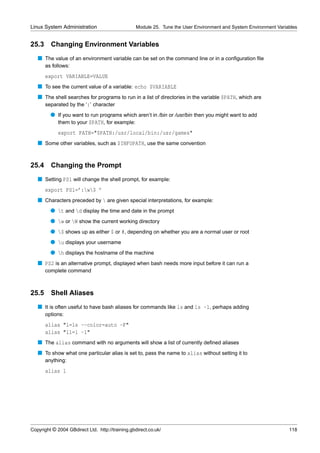 Linux System Administration                       Module 25. Tune the User Environment and System Environment Variables


25.3     Changing Environment Variables
   s The value of an environment variable can be set on the command line or in a conﬁguration ﬁle
       as follows:
       export VARIABLE=VALUE
   s To see the current value of a variable: echo $VARIABLE
   s The shell searches for programs to run in a list of directories in the variable $PATH, which are
     separated by the ‘:’ character
         q If you want to run programs which aren’t in /bin or /usr/bin then you might want to add
           them to your $PATH, for example:
             export PATH="$PATH:/usr/local/bin:/usr/games"
   s Some other variables, such as $INFOPATH, use the same convention


25.4 Changing the Prompt
   s Setting PS1 will change the shell prompt, for example:
       export PS1=’:w$ ’
   s Characters preceded by  are given special interpretations, for example:
         q t and d display the time and date in the prompt
         q w or W show the current working directory
         q $ shows up as either $ or #, depending on whether you are a normal user or root
         q u displays your username
         q h displays the hostname of the machine
   s PS2 is an alternative prompt, displayed when bash needs more input before it can run a
       complete command



25.5     Shell Aliases
   s It is often useful to have bash aliases for commands like ls and ls -l, perhaps adding
       options:
       alias "l=ls --color=auto -F"
       alias "ll=l -l"
   s The alias command with no arguments will show a list of currently deﬁned aliases
   s To show what one particular alias is set to, pass the name to alias without setting it to
       anything:
       alias l




Copyright © 2004 GBdirect Ltd. http://training.gbdirect.co.uk/                                                     118
 