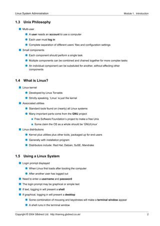 Linux System Administration                                                                 Module 1. Introduction


1.3    Unix Philosophy
   s Multi-user
         q A user needs an account to use a computer
         q Each user must log in
         q Complete separation of different users’ ﬁles and conﬁguration settings
   s Small components
         q Each component should perform a single task
         q Multiple components can be combined and chained together for more complex tasks
         q An individual component can be subsituted for another, without affecting other
             components



1.4    What is Linux?
   s Linux kernel
         q Developed by Linus Torvalds
         q Strictly speaking, ‘Linux’ is just the kernel
   s Associated utilities
         q Standard tools found on (nearly) all Linux systems
         q Many important parts come from the GNU project
               s   Free Software Foundation’s project to make a free Unix
               s   Some claim the OS as a whole should be ‘GNU/Linux’
   s Linux distributions
         q Kernel plus utilities plus other tools, packaged up for end users
         q Generally with installation program
         q Distributors include: Red Hat, Debian, SuSE, Mandrake


1.5    Using a Linux System
   s Login prompt displayed
         q When Linux ﬁrst loads after booting the computer
         q After another user has logged out
   s Need to enter a username and password
   s The login prompt may be graphical or simple text
   s If text, logging in will present a shell
   s If graphical, logging in will present a desktop
         q Some combination of mousing and keystrokes will make a terminal window appear
         q A shell runs in the terminal window


Copyright © 2004 GBdirect Ltd. http://training.gbdirect.co.uk/                                                  2
 
