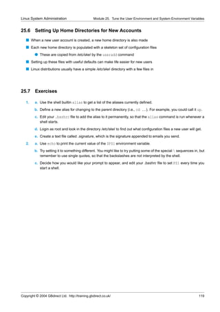Linux System Administration                       Module 25. Tune the User Environment and System Environment Variables


25.6     Setting Up Home Directories for New Accounts
   s When a new user account is created, a new home directory is also made
   s Each new home directory is populated with a skeleton set of conﬁguration ﬁles
         q These are copied from /etc/skel by the useradd command
   s Setting up these ﬁles with useful defaults can make life easier for new users
   s Linux distributions usually have a simple /etc/skel directory with a few ﬁles in




25.7 Exercises

   1.    a. Use the shell builtin alias to get a list of the aliases currently deﬁned.
         b. Deﬁne a new alias for changing to the parent directory (i.e., cd ..). For example, you could call it up.
         c. Edit your .bashrc ﬁle to add the alias to it permanently, so that the alias command is run whenever a
            shell starts.
         d. Login as root and look in the directory /etc/skel to ﬁnd out what conﬁguration ﬁles a new user will get.
         e. Create a text ﬁle called .signature, which is the signature appended to emails you send.
   2.    a. Use echo to print the current value of the $PS1 environment variable.
         b. Try setting it to something different. You might like to try putting some of the special  sequences in, but
            remember to use single quotes, so that the backslashes are not interpreted by the shell.
         c. Decide how you would like your prompt to appear, and edit your .bashrc ﬁle to set PS1 every time you
            start a shell.




Copyright © 2004 GBdirect Ltd. http://training.gbdirect.co.uk/                                                      119
 