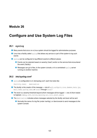 Module 26


Conﬁgure and Use System Log Files

26.1     syslog
  s Many events that occur on a Linux system should be logged for administrative purposes
  s Linux has a facility called syslog that allows any service or part of the system to log such
       events
  s syslog can be conﬁgured to log different events to different places
         q Events can be selected based on severity (‘level’) and/or on the service that encountered
            the event (‘facility’)
         q Messages can go to ﬁles, to the system console, or to a centralised syslog server
            running on another machine



26.2     /etc/syslog.conf
  s syslog’s conﬁguration is in /etc/syslog.conf ; each line looks like:
       facility.level          destination
  s The facility is the creator of the message — one of auth, authpriv, cron, daemon, kern, lpr,
    mail, news, syslog, user, or local0 through local7
  s The level is a severity threshold beyond which messages will be logged — one of (from lowest
    to highest): debug, info, notice, warning, err, crit, alert, emerg
  s The destination indicates where messages selected by the facility and level will be sent
         q Normally the name of a log ﬁle (under /var/log), or /dev/console to send messages to the
            system console




                                                       120
 