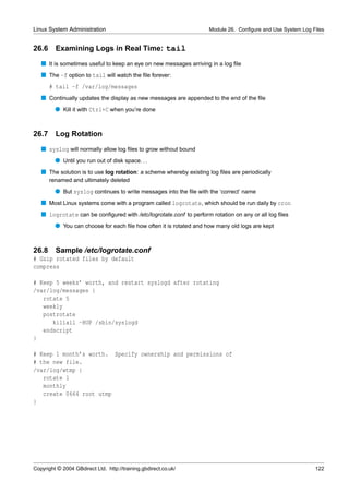 Linux System Administration                                         Module 26. Conﬁgure and Use System Log Files


26.6     Examining Logs in Real Time: tail
   s It is sometimes useful to keep an eye on new messages arriving in a log ﬁle
   s The -f option to tail will watch the ﬁle forever:
       # tail -f /var/log/messages
   s Continually updates the display as new messages are appended to the end of the ﬁle
         q Kill it with Ctrl+C when you’re done


26.7     Log Rotation
   s syslog will normally allow log ﬁles to grow without bound
         q Until you run out of disk space. . .
   s The solution is to use log rotation: a scheme whereby existing log ﬁles are periodically
       renamed and ultimately deleted
         q But syslog continues to write messages into the ﬁle with the ‘correct’ name
   s Most Linux systems come with a program called logrotate, which should be run daily by cron
   s logrotate can be conﬁgured with /etc/logrotate.conf to perform rotation on any or all log ﬁles
         q You can choose for each ﬁle how often it is rotated and how many old logs are kept


26.8 Sample /etc/logrotate.conf
# Gzip rotated files by default
compress

# Keep 5 weeks’ worth, and restart syslogd after rotating
/var/log/messages {
   rotate 5
   weekly
   postrotate
      killall -HUP /sbin/syslogd
   endscript
}

# Keep 1 month’s worth. Specify ownership and permissions of
# the new file.
/var/log/wtmp {
   rotate 1
   monthly
   create 0664 root utmp
}




Copyright © 2004 GBdirect Ltd. http://training.gbdirect.co.uk/                                              122
 