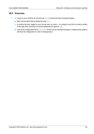 Linux System Administration                                           Module 26. Conﬁgure and Use System Log Files


26.9     Exercises

   1.    a. Log on to your machine as root and use less to browse through /var/log/messages.
         b. Start monitoring the ﬁle for additions using tail.
         c. In another terminal, logged on as a normal user, try using su to change to root (ﬁnd out what is written
            to the logs when correct and incorrect passwords are given to su).
         d. Look at the conﬁguration ﬁle for logrotate to ﬁnd out how /var/log/messages is rotated (some systems
            will have the conﬁguration in a ﬁle in /etc/logrotate.d.




Copyright © 2004 GBdirect Ltd. http://training.gbdirect.co.uk/                                                  123
 