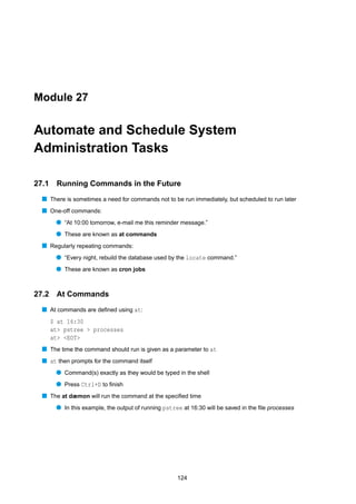 Module 27


Automate and Schedule System
Administration Tasks

27.1    Running Commands in the Future
  s There is sometimes a need for commands not to be run immediately, but scheduled to run later
  s One-off commands:
        q “At 10:00 tomorrow, e-mail me this reminder message.”
        q These are known as at commands
  s Regularly repeating commands:
        q “Every night, rebuild the database used by the locate command.”
        q These are known as cron jobs


27.2    At Commands
  s At commands are deﬁned using at:
       $ at 16:30
       at> pstree > processes
       at> <EOT>
  s The time the command should run is given as a parameter to at
  s at then prompts for the command itself
        q Command(s) exactly as they would be typed in the shell
        q Press Ctrl+D to ﬁnish
  s The at dæmon will run the command at the speciﬁed time
        q In this example, the output of running pstree at 16:30 will be saved in the ﬁle processes




                                                      124
 