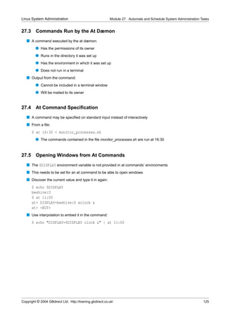 Linux System Administration                                Module 27. Automate and Schedule System Administration Tasks


27.3     Commands Run by the At Dæmon
   s A command executed by the at dæmon:
         q Has the permissions of its owner
         q Runs in the directory it was set up
         q Has the environment in which it was set up
         q Does not run in a terminal
   s Output from the command:
         q Cannot be included in a terminal window
         q Will be mailed to its owner


27.4     At Command Speciﬁcation
   s A command may be speciﬁed on standard input instead of interactively
   s From a ﬁle:
       $ at 16:30 < monitor_processes.sh
         q The commands contained in the ﬁle monitor_processes.sh are run at 16:30


27.5     Opening Windows from At Commands
   s The $DISPLAY environment variable is not provided in at commands’ environments
   s This needs to be set for an at command to be able to open windows
   s Discover the current value and type it in again:
       $ echo $DISPLAY
       beehive:0
       $ at 11:00
       at> DISPLAY=beehive:0 xclock &
       at> <EOT>
   s Use interpolation to embed it in the command:
       $ echo "DISPLAY=$DISPLAY clock &" | at 11:00




Copyright © 2004 GBdirect Ltd. http://training.gbdirect.co.uk/                                                     125
 