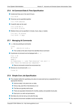 Linux System Administration                                Module 27. Automate and Schedule System Administration Tasks


27.6     At Command Date & Time Speciﬁcation
   s Unadorned times are in the next 24 hours:
       $ at 09:30
   s Tomorrow can be speciﬁed explictly:
       $ at 17:00 tomorrow
   s A speciﬁc date can be used:
       $ at 11:00 Nov 11
       $ at 00:30 16.04.06
   s Relative times can be speciﬁed in minutes, hours, days, or weeks:
       $ at now + 45 minutes
       $ at 16:00 + 3 days


27.7     Managing At Commands
   s atq lists any pending at commands:
       $ atq
       38         2002-01-16 11:00 a
         q The number at the start of each line identiﬁes that at command
   s A particular at command can be displayed with at -c:
       $ at -c 38
       #!/bin/sh
       umask 2
       cd /home/simon || { echo ’Bad directory’ >&2; exit 1 }
       echo ’Check the download has completed.’
         q Real at commands include the environment too
   s Remove an at command with atrm:
       $ atrm 38


27.8     Simple Cron Job Speciﬁcation
   s The simplest method for specifying cron jobs is to save each job as a separate ﬁle in an
       appropriate directory:
         q /etc/cron.daily/ is for jobs to be run daily
         q Once a day, each ﬁle in that directory is run
         q The ﬁles are typically shell scripts
         q There are equivalent directories for monthly, weekly, and possibly hourly jobs
         q Each job is run with root permissions
   s Normally only root can set up cron jobs this way
   s Any required environment variables must be set explicitly


Copyright © 2004 GBdirect Ltd. http://training.gbdirect.co.uk/                                                     126
 