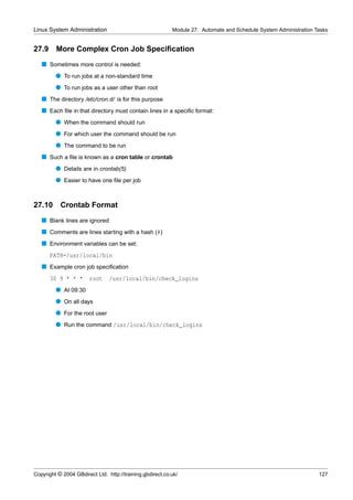 Linux System Administration                                Module 27. Automate and Schedule System Administration Tasks


27.9     More Complex Cron Job Speciﬁcation
   s Sometimes more control is needed:
         q To run jobs at a non-standard time
         q To run jobs as a user other than root
   s The directory /etc/cron.d/ is for this purpose
   s Each ﬁle in that directory must contain lines in a speciﬁc format:
         q When the command should run
         q For which user the command should be run
         q The command to be run
   s Such a ﬁle is known as a cron table or crontab
         q Details are in crontab(5)
         q Easier to have one ﬁle per job


27.10 Crontab Format
   s Blank lines are ignored
   s Comments are lines starting with a hash (#)
   s Environment variables can be set:
       PATH=/usr/local/bin
   s Example cron job speciﬁcation
       30 9 * * *       root    /usr/local/bin/check_logins
         q At 09:30
         q On all days
         q For the root user
         q Run the command /usr/local/bin/check_logins




Copyright © 2004 GBdirect Ltd. http://training.gbdirect.co.uk/                                                     127
 