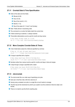 Linux System Administration                                Module 27. Automate and Schedule System Administration Tasks


27.11      Crontab Date & Time Speciﬁcation
   s Order of the date and time ﬁelds:
         q Minute (0–59)
         q Hour (0–23)
         q Day of the month (1–31)
         q Month (1–12)
         q Day of the week (0–7; 0 and 7 are Sunday)
   s Note: Fields almost in ascending order
   s The command is run when the ﬁelds match the current time
   s A ﬁeld containing an asterisk (*) always matches
   s Three-letter abbreviations can be used for month and day names
      # Run every Friday night at 17:30:
      30 17 * * Fri root /usr/local/bin/weekly-backup


27.12      More Complex Crontab Dates & Times
   s A list of alternative values for a ﬁeld are speciﬁed by commas:
      # Run at :15 and :45 past each hour:
      15,45 * * * * httpd /usr/local/bin/generate-stats-page
   s A range is speciﬁed with a hyphen:
      # Run every half hour 09:15-17:45 Mon-Fri:
      15,45 9-17 * * 1-5 root /usr/local/bin/check-faxes
   s Numbers rather than names must be used for months and days in lists and ranges
   s A step through a range is speciﬁed with a slash:
      # Run every two hours 08:30-18:30 Mon-Fri:
      30 8-18/2 * * 1-5 root /usr/local/bin/check-faxes


27.13      /etc/crontab
   s The /etc/crontab ﬁle is an older way of specifying cron jobs
   s Each job in that ﬁle is like a ﬁle from /etc/cron.d/
   s Having many unrelated cron jobs in a single ﬁle is much harder to manage
   s This ﬁle may be the mechanism by which your system runs the contents of /etc/cron.daily/ and
      friends
   s There is no need to use this ﬁle for anything else




Copyright © 2004 GBdirect Ltd. http://training.gbdirect.co.uk/                                                     128
 