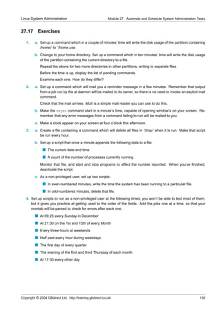 Linux System Administration                                Module 27. Automate and Schedule System Administration Tasks


27.17      Exercises

   1.    a. Set up a command which in a couple of minutes’ time will write the disk usage of the partition containing
            /home/ to ˜/home.use.
         b. Change to your home directory. Set up a command which in ten minutes’ time will write the disk usage
            of the partition containing the current directory to a ﬁle.
             Repeat the above for two more directories in other partitions, writing to separate ﬁles.
             Before the time is up, display the list of pending commands.
             Examine each one. How do they differ?
   2.    a. Set up a command which will mail you a reminder message in a few minutes. Remember that output
            from a job run by the at dæmon will be mailed to its owner, so there is no need to invoke an explicit mail
            command.
             Check that the mail arrives. Mutt is a simple mail reader you can use to do this.
         b. Make the xeyes command start in a minute’s time, capable of opening window’s on your screen. Re-
            member that any error messages from a command failing to run will be mailed to you.
         c. Make a clock appear on your screen at four o’clock this afternoon.
   3.    a. Create a ﬁle containing a command which will delete all ﬁles in ˜/tmp/ when it is run. Make that script
            be run every hour.
         b. Set up a script that once a minute appends the following data to a ﬁle:
              s The current date and time
              s A count of the number of processes currently running
             Monitor that ﬁle, and start and stop programs to affect the number reported. When you’ve ﬁnished,
             deactivate the script.
         c. As a non-privileged user, set up two scripts:
              s In even-numbered minutes, write the time the system has been running to a particular ﬁle.
              s In odd-numbered minutes, delete that ﬁle.
   4. Set up scripts to run as a non-privileged user at the following times; you won’t be able to test most of them,
      but it gives you practice at getting used to the order of the ﬁelds. Add the jobs one at a time, so that your
      crontab will be parsed to check for errors after each one.
         s At 09:25 every Sunday in December
         s At 21:30 on the 1st and 15th of every Month
         s Every three hours at weekends
         s Half past every hour during weekdays
         s The ﬁrst day of every quarter
         s The evening of the ﬁrst and third Thursday of each month
         s At 17:30 every other day




Copyright © 2004 GBdirect Ltd. http://training.gbdirect.co.uk/                                                     130
 