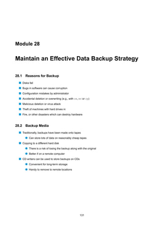 Module 28


Maintain an Effective Data Backup Strategy

28.1   Reasons for Backup
  s Disks fail
  s Bugs in software can cause corruption
  s Conﬁguration mistakes by administrator
  s Accidental deletion or overwriting (e.g., with rm, mv or cp)
  s Malicious deletion or virus attack
  s Theft of machines with hard drives in
  s Fire, or other disasters which can destroy hardware


28.2   Backup Media
  s Traditionally, backups have been made onto tapes
       q Can store lots of data on reasonably cheap tapes
  s Copying to a different hard disk
       q There is a risk of losing the backup along with the original
       q Better if on a remote computer
  s CD writers can be used to store backups on CDs
       q Convenient for long-term storage
       q Handy to remove to remote locations




                                                       131
 