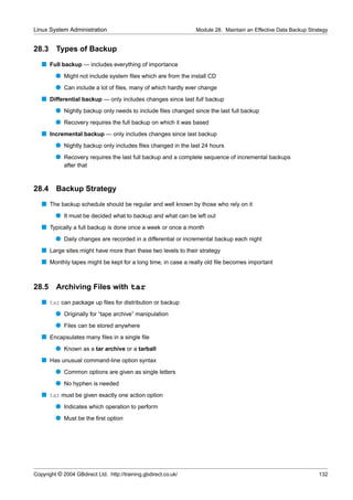 Linux System Administration                                      Module 28. Maintain an Effective Data Backup Strategy


28.3     Types of Backup
   s Full backup — includes everything of importance
         q Might not include system ﬁles which are from the install CD
         q Can include a lot of ﬁles, many of which hardly ever change
   s Differential backup — only includes changes since last full backup
         q Nightly backup only needs to include ﬁles changed since the last full backup
         q Recovery requires the full backup on which it was based
   s Incremental backup — only includes changes since last backup
         q Nightly backup only includes ﬁles changed in the last 24 hours
         q Recovery requires the last full backup and a complete sequence of incremental backups
             after that



28.4     Backup Strategy
   s The backup schedule should be regular and well known by those who rely on it
         q It must be decided what to backup and what can be left out
   s Typically a full backup is done once a week or once a month
         q Daily changes are recorded in a differential or incremental backup each night
   s Large sites might have more than these two levels to their strategy
   s Monthly tapes might be kept for a long time, in case a really old ﬁle becomes important


28.5     Archiving Files with tar
   s tar can package up ﬁles for distribution or backup
         q Originally for “tape archive” manipulation
         q Files can be stored anywhere
   s Encapsulates many ﬁles in a single ﬁle
         q Known as a tar archive or a tarball
   s Has unusual command-line option syntax
         q Common options are given as single letters
         q No hyphen is needed
   s tar must be given exactly one action option
         q Indicates which operation to perform
         q Must be the ﬁrst option




Copyright © 2004 GBdirect Ltd. http://training.gbdirect.co.uk/                                                    132
 