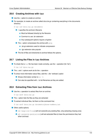 Linux System Administration                                          Module 28. Maintain an Effective Data Backup Strategy


28.6     Creating Archives with tar
   s Use the c option to create an archive
   s For example, to create an archive called docs.tar.gz containing everything in the documents
       directory:
       $ tar czf docs.tar.gz documents
         q f speciﬁes the archive’s ﬁlename
               s    Must be followed directly by the ﬁlename
               s    Common to use .tar extension
               s    Any subsequent options require a hyphen
         q The z option compresses the archive with gzip
               s    .tar.gz extension used to indicate compression
               s    .tgz extension also popular
         q The list of ﬁles and directories to archive follows the options.


28.7 Listing the Files in tar Archives
   s To check that a tar ﬁle has been made correctly, use the t operation (for ‘list’):
       $ tar tzf docs.tar.gz
   s The z and f options work as for the c operation
   s To show more information about ﬁles, add the v (for ‘verbose’) option
         q Shows information similar to ls -l
         q Can also be speciﬁed with c to list ﬁlenames as they are added


28.8     Extracting Files from tar Archives
   s Use the x operation to extract ﬁles from an archive:
       $ tar xzvf docs.tar.gz
   s The v option lists the ﬁles as they are extracted
   s To extract individual ﬁles, list them on the command line:
       $ tar xzvf docs.tar.gz documents/phone-numbers.txt
   s Other useful options:
         q k (--keep-old-files) will not overwrite any existing ﬁles, only extracting missing ones
         q p (--preserve-permissions) will set extracted ﬁles to have the permissions they had
             when archived




Copyright © 2004 GBdirect Ltd. http://training.gbdirect.co.uk/                                                        133
 