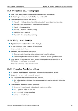 Linux System Administration                                       Module 28. Maintain an Effective Data Backup Strategy


28.9     Device Files for Accessing Tapes
   s Under Linux, tape drives are accessed through several groups of device ﬁles
   s Each device group has number, with the ﬁrst drive numbered 0
   s These are the most commonly used devices:
         q /dev/st0 — SCSI tape drive, which will be automatically rewound after each operation
         q /dev/nst0 — the same drive, but with no automatic rewinding
         q /dev/ft0 — ﬂoppy tape drive
         q /dev/nft0 — the same without rewinding
         q /dev/ht0 — ATAPI tape drive
         q /dev/nht0 — the same without rewinding


28.10      Using tar for Backups
   s Tape drive devices can be read and written directly by tar
   s To write a backup of /home to the ﬁrst SCSI tape drive:
       # tar cvf /dev/st0 /home
   s We haven’t used compression (the z option)
         q This might make the backup slower, at least on less powerful machines
         q Compressing the whole archive would make it much less resilient against corruption
   s In the example the auto-rewinding device is used, so the tape will be rewound after tar is
       ﬁnished, and the archive can be extracted:
       # tar xvf /dev/st0 /tmp/restored-home


28.11      Controlling Tape Drives with mt
   s mt can move tapes backwards and forwards, and perform other operations on them
   s Usage: mt [-f device] command [count]
   s The -f option sets the tape device to use (e.g., /dev/st0)
         q The default is usually /dev/tape, which should be a symlink to a non-rewinding device, like
             /dev/nst0
   s These are some of the more common commands:
         q fsf, bsfm — move forwards and backwards one (or count) ﬁles
         q eod — go to the end of the valid data
         q rewind — go to the start of the tape
         q offline — eject the tape




Copyright © 2004 GBdirect Ltd. http://training.gbdirect.co.uk/                                                     134
 