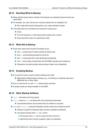 Linux System Administration                                        Module 28. Maintain an Effective Data Backup Strategy


28.12      Deciding What to Backup
   s Being selective about what is included in the backups can drastically reduce the time and
      space taken
   s For example, /bin, /sbin, /lib and /usr could be restored from an installation CD
         q But it might still be worth backing them up to make restoration simpler
   s The things which are most likely to be important in backups are:
         q /home
         q The CVS repository, or other places where project work is stored
         q Some directories under /var (particularly email)


28.13      What Not to Backup
   s Some other areas which shouldn’t be backed up are:
         q /tmp — usually doesn’t contain anything of lasting value
         q /proc — automatically generated by the kernel
         q /dev — if using devfs this is also generated automatically
         q /mnt — some media mounted here, like CD ROMS, typically aren’t backed up
         q Filesystems mounted remotely whose backup is taken care of elsewhere


28.14 Scripting Backup
   s It is common to have a script to perform backups each night
         q Might perform different types of backup, e.g., a full backup on Saturday night and a
             differential one on other nights
   s Such a script can be run with cron, making backup automatic
   s Example scripts are readily available on the WWW


28.15      Other Backup Software
   s cpio — alternative archiving program
   s afio — similar to cpio, but allows ﬁles to be compressed individually
         q Compressed archives can be made which are resilient to corruption
   s dump and restore — access the ﬁlesystem directly, rather than through the kernel
         q Software is speciﬁc to ﬁlesystem types (versions available for ext2/ext3)
         q Can preserve things which tar, etc., cannot
               s   File access times (tar has to access the ﬁle to archive it)
               s   Special ﬁles which archiver programs might not understand




Copyright © 2004 GBdirect Ltd. http://training.gbdirect.co.uk/                                                      135
 