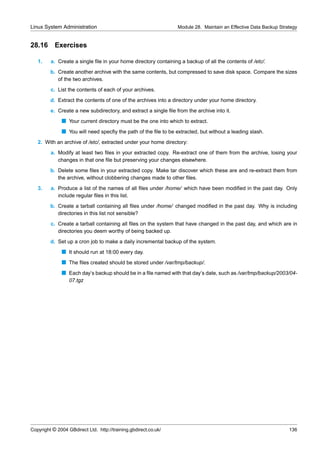 Linux System Administration                                      Module 28. Maintain an Effective Data Backup Strategy


28.16      Exercises

   1.    a. Create a single ﬁle in your home directory containing a backup of all the contents of /etc/.
         b. Create another archive with the same contents, but compressed to save disk space. Compare the sizes
            of the two archives.
         c. List the contents of each of your archives.
         d. Extract the contents of one of the archives into a directory under your home directory.
         e. Create a new subdirectory, and extract a single ﬁle from the archive into it.
              s Your current directory must be the one into which to extract.
              s You will need specﬁy the path of the ﬁle to be extracted, but without a leading slash.
   2. With an archive of /etc/, extracted under your home directory:
         a. Modify at least two ﬁles in your extracted copy. Re-extract one of them from the archive, losing your
            changes in that one ﬁle but preserving your changes elsewhere.
         b. Delete some ﬁles in your extracted copy. Make tar discover which these are and re-extract them from
            the archive, without clobbering changes made to other ﬁles.
   3.    a. Produce a list of the names of all ﬁles under /home/ which have been modiﬁed in the past day. Only
            include regular ﬁles in this list.
         b. Create a tarball containing all ﬁles under /home/ changed modiﬁed in the past day. Why is including
            directories in this list not sensible?
         c. Create a tarball containing all ﬁles on the system that have changed in the past day, and which are in
            directories you deem worthy of being backed up.
         d. Set up a cron job to make a daily incremental backup of the system.
              s It should run at 18:00 every day.
              s The ﬁles created should be stored under /var/tmp/backup/.
              s Each day’s backup should be in a ﬁle named with that day’s date, such as /var/tmp/backup/2003/04-
                  07.tgz




Copyright © 2004 GBdirect Ltd. http://training.gbdirect.co.uk/                                                    136
 