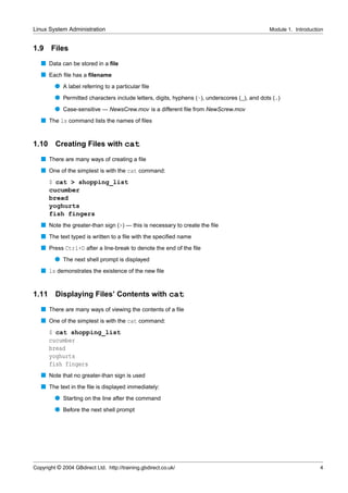 Linux System Administration                                                                   Module 1. Introduction


1.9    Files
   s Data can be stored in a ﬁle
   s Each ﬁle has a ﬁlename
         q A label referring to a particular ﬁle
         q Permitted characters include letters, digits, hyphens (-), underscores (_), and dots (.)
         q Case-sensitive — NewsCrew.mov is a different ﬁle from NewScrew.mov
   s The ls command lists the names of ﬁles


1.10     Creating Files with cat
   s There are many ways of creating a ﬁle
   s One of the simplest is with the cat command:
       $ cat > shopping_list
       cucumber
       bread
       yoghurts
       fish fingers
   s Note the greater-than sign (>) — this is necessary to create the ﬁle
   s The text typed is written to a ﬁle with the speciﬁed name
   s Press Ctrl+D after a line-break to denote the end of the ﬁle
         q The next shell prompt is displayed
   s ls demonstrates the existence of the new ﬁle


1.11     Displaying Files’ Contents with cat
   s There are many ways of viewing the contents of a ﬁle
   s One of the simplest is with the cat command:
       $ cat shopping_list
       cucumber
       bread
       yoghurts
       fish fingers
   s Note that no greater-than sign is used
   s The text in the ﬁle is displayed immediately:
         q Starting on the line after the command
         q Before the next shell prompt




Copyright © 2004 GBdirect Ltd. http://training.gbdirect.co.uk/                                                    4
 