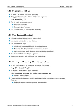 Linux System Administration                                                            Module 1. Introduction


1.12     Deleting Files with rm
   s To delete a ﬁle, use the rm (‘remove’) command
   s Simply pass the name of the ﬁle to be deleted as an argument:
       $ rm shopping_list
   s The ﬁle and its contents are removed
         q There is no recycle bin
         q There is no ‘unrm’ command
   s The ls command can be used to conﬁrm the deletion


1.13     Unix Command Feedback
   s Typically, succesful commands do not give any output
   s Messages are displayed in the case of errors
   s The rm command is typical
         q If it manages to delete the speciﬁed ﬁle, it does so silently
         q There is no ‘File shopping_list has been removed’ message
         q But if the command fails for whatever reason, a message is displayed
   s The silence can be be off-putting for beginners
   s It is standard behaviour, and doesn’t take long to get used to


1.14     Copying and Renaming Files with cp and mv
   s To copy the contents of a ﬁle into another ﬁle, use the cp command:
       $ cp CV.pdf old-CV.pdf
   s To rename a ﬁle use the mv (‘move’) command:
       $ mv commitee_minutes.txt committee_minutes.txt
         q Similar to using cp then rm
   s For both commands, the existing name is speciﬁed as the ﬁrst argument and the new name as
       the second
         q If a ﬁle with the new name already exists, it is overwritten




Copyright © 2004 GBdirect Ltd. http://training.gbdirect.co.uk/                                             5
 