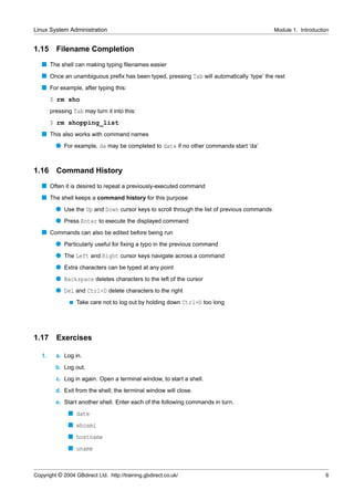 Linux System Administration                                                                   Module 1. Introduction


1.15      Filename Completion
   s The shell can making typing ﬁlenames easier
   s Once an unambiguous preﬁx has been typed, pressing Tab will automatically ‘type’ the rest
   s For example, after typing this:
        $ rm sho
        pressing Tab may turn it into this:
        $ rm shopping_list
   s This also works with command names
          q For example, da may be completed to date if no other commands start ‘da’


1.16      Command History
   s Often it is desired to repeat a previously-executed command
   s The shell keeps a command history for this purpose
          q Use the Up and Down cursor keys to scroll through the list of previous commands
          q Press Enter to execute the displayed command
   s Commands can also be edited before being run
          q Particularly useful for ﬁxing a typo in the previous command
          q The Left and Right cursor keys navigate across a command
          q Extra characters can be typed at any point
          q Backspace deletes characters to the left of the cursor
          q Del and Ctrl+D delete characters to the right
               s   Take care not to log out by holding down Ctrl+D too long




1.17      Exercises

   1.     a. Log in.
          b. Log out.
          c. Log in again. Open a terminal window, to start a shell.
          d. Exit from the shell; the terminal window will close.
          e. Start another shell. Enter each of the following commands in turn.
               s date
               s whoami
               s hostname
               s uname



Copyright © 2004 GBdirect Ltd. http://training.gbdirect.co.uk/                                                    6
 