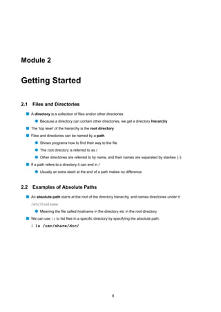 Module 2


Getting Started

2.1   Files and Directories
  s A directory is a collection of ﬁles and/or other directories
       q Because a directory can contain other directories, we get a directory hierarchy
  s The ‘top level’ of the hierarchy is the root directory
  s Files and directories can be named by a path
       q Shows programs how to ﬁnd their way to the ﬁle
       q The root directory is referred to as /
       q Other directories are referred to by name, and their names are separated by slashes (/)
  s If a path refers to a directory it can end in /
       q Usually an extra slash at the end of a path makes no difference


2.2   Examples of Absolute Paths
  s An absolute path starts at the root of the directory hierarchy, and names directories under it:
      /etc/hostname
       q Meaning the ﬁle called hostname in the directory etc in the root directory
  s We can use ls to list ﬁles in a speciﬁc directory by specifying the absolute path:
      $ ls /usr/share/doc/




                                                        8
 