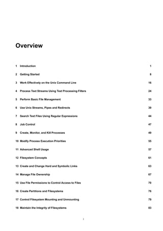 Overview


1   Introduction                                          1


2   Getting Started                                       8


3   Work Effectively on the Unix Command Line            16


4   Process Text Streams Using Text Processing Filters   24


5   Perform Basic File Management                        33


6   Use Unix Streams, Pipes and Redirects                39


7   Search Text Files Using Regular Expressions          44


8   Job Control                                          47


9   Create, Monitor, and Kill Processes                  49


10 Modify Process Execution Priorities                   55


11 Advanced Shell Usage                                  57


12 Filesystem Concepts                                   61


13 Create and Change Hard and Symbolic Links             63


14 Manage File Ownership                                 67


15 Use File Permissions to Control Access to Files       70


16 Create Partitions and Filesystems                     76


17 Control Filesystem Mounting and Unmounting            79


18 Maintain the Integrity of Filesystems                 83



                                                     i
 