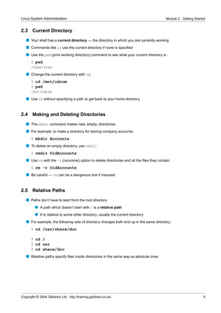 Linux System Administration                                                                 Module 2. Getting Started


2.3    Current Directory
   s Your shell has a current directory — the directory in which you are currently working
   s Commands like ls use the current directory if none is speciﬁed
   s Use the pwd (print working directory) command to see what your current directory is:
      $ pwd
      /home/fred
   s Change the current directory with cd:
      $ cd /mnt/cdrom
      $ pwd
      /mnt/cdrom
   s Use cd without specifying a path to get back to your home directory


2.4    Making and Deleting Directories
   s The mkdir command makes new, empty, directories
   s For example, to make a directory for storing company accounts:
      $ mkdir Accounts
   s To delete an empty directory, use rmdir:
      $ rmdir OldAccounts
   s Use rm with the -r (recursive) option to delete directories and all the ﬁles they contain:
      $ rm -r OldAccounts
   s Be careful — rm can be a dangerous tool if misused


2.5    Relative Paths
   s Paths don’t have to start from the root directory
         q A path which doesn’t start with / is a relative path
         q It is relative to some other directory, usually the current directory
   s For example, the following sets of directory changes both end up in the same directory:
      $ cd /usr/share/doc

      $ cd /
      $ cd usr
      $ cd share/doc
   s Relative paths specify ﬁles inside directories in the same way as absolute ones




Copyright © 2004 GBdirect Ltd. http://training.gbdirect.co.uk/                                                     9
 