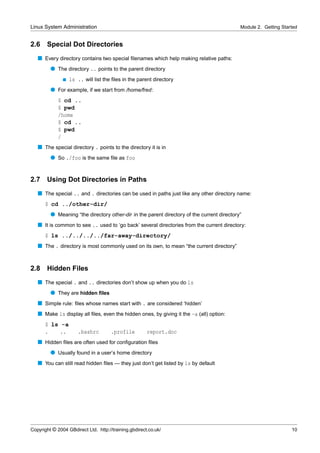 Linux System Administration                                                                 Module 2. Getting Started


2.6    Special Dot Directories
   s Every directory contains two special ﬁlenames which help making relative paths:
         q The directory .. points to the parent directory
               s   ls .. will list the ﬁles in the parent directory
         q For example, if we start from /home/fred:
             $ cd ..
             $ pwd
             /home
             $ cd ..
             $ pwd
             /
   s The special directory . points to the directory it is in
         q So ./foo is the same ﬁle as foo


2.7    Using Dot Directories in Paths
   s The special .. and . directories can be used in paths just like any other directory name:
      $ cd ../other-dir/
         q Meaning “the directory other-dir in the parent directory of the current directory”
   s It is common to see .. used to ‘go back’ several directories from the current directory:
      $ ls ../../../../far-away-directory/
   s The . directory is most commonly used on its own, to mean “the current directory”


2.8    Hidden Files
   s The special . and .. directories don’t show up when you do ls
         q They are hidden ﬁles
   s Simple rule: ﬁles whose names start with . are considered ‘hidden’
   s Make ls display all ﬁles, even the hidden ones, by giving it the -a (all) option:
      $ ls -a
      .    ..          .bashrc        .profile         report.doc
   s Hidden ﬁles are often used for conﬁguration ﬁles
         q Usually found in a user’s home directory
   s You can still read hidden ﬁles — they just don’t get listed by ls by default




Copyright © 2004 GBdirect Ltd. http://training.gbdirect.co.uk/                                                    10
 