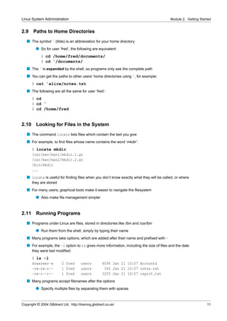 Linux System Administration                                                              Module 2. Getting Started


2.9    Paths to Home Directories
   s The symbol ˜ (tilde) is an abbreviation for your home directory
         q So for user ‘fred’, the following are equivalent:
             $ cd /home/fred/documents/
             $ cd ˜/documents/
   s The ˜ is expanded by the shell, so programs only see the complete path
   s You can get the paths to other users’ home directories using ˜, for example:
       $ cat ˜alice/notes.txt
   s The following are all the same for user ‘fred’:
       $ cd
       $ cd ˜
       $ cd /home/fred


2.10     Looking for Files in the System
   s The command locate lists ﬁles which contain the text you give
   s For example, to ﬁnd ﬁles whose name contains the word ‘mkdir’:
       $ locate mkdir
       /usr/man/man1/mkdir.1.gz
       /usr/man/man2/mkdir.2.gz
       /bin/mkdir
       ...
   s locate is useful for ﬁnding ﬁles when you don’t know exactly what they will be called, or where
       they are stored
   s For many users, graphical tools make it easier to navigate the ﬁlesystem
         q Also make ﬁle management simpler


2.11     Running Programs
   s Programs under Linux are ﬁles, stored in directories like /bin and /usr/bin
         q Run them from the shell, simply by typing their name
   s Many programs take options, which are added after their name and preﬁxed with -
   s For example, the -l option to ls gives more information, including the size of ﬁles and the date
       they were last modiﬁed:
       $ ls -l
       drwxrwxr-x         2 fred       users         4096 Jan 21 10:57 Accounts
       -rw-rw-r--         1 fred       users          345 Jan 21 10:57 notes.txt
       -rw-r--r--         1 fred       users         3255 Jan 21 10:57 report.txt
   s Many programs accept ﬁlenames after the options
         q Specify multiple ﬁles by separating them with spaces


Copyright © 2004 GBdirect Ltd. http://training.gbdirect.co.uk/                                                 11
 