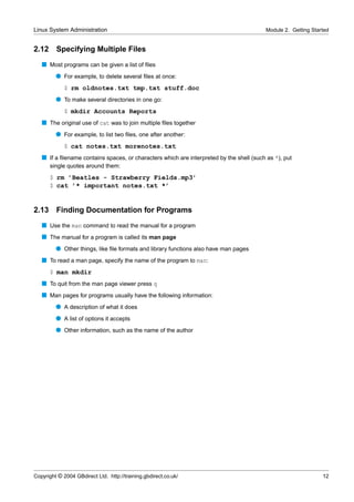 Linux System Administration                                                               Module 2. Getting Started


2.12     Specifying Multiple Files
   s Most programs can be given a list of ﬁles
         q For example, to delete several ﬁles at once:
             $ rm oldnotes.txt tmp.txt stuff.doc
         q To make several directories in one go:
             $ mkdir Accounts Reports
   s The original use of cat was to join multiple ﬁles together
         q For example, to list two ﬁles, one after another:
             $ cat notes.txt morenotes.txt
   s If a ﬁlename contains spaces, or characters which are interpreted by the shell (such as *), put
       single quotes around them:
       $ rm ’Beatles - Strawberry Fields.mp3’
       $ cat ’* important notes.txt *’


2.13     Finding Documentation for Programs
   s Use the man command to read the manual for a program
   s The manual for a program is called its man page
         q Other things, like ﬁle formats and library functions also have man pages
   s To read a man page, specify the name of the program to man:
       $ man mkdir
   s To quit from the man page viewer press q
   s Man pages for programs usually have the following information:
         q A description of what it does
         q A list of options it accepts
         q Other information, such as the name of the author




Copyright © 2004 GBdirect Ltd. http://training.gbdirect.co.uk/                                                  12
 