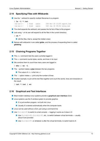 Linux System Administration                                                               Module 2. Getting Started


2.14     Specifying Files with Wildcards
   s Use the * wildcard to specify multiple ﬁlenames to a program:
       $ ls -l *.txt
       -rw-rw-r--  1 fred              users           108 Nov 16 13:06 report.txt
       -rw-rw-r--  1 fred              users           345 Jan 18 08:56 notes.txt
   s The shell expands the wildcard, and passes the full list of ﬁles to the program
   s Just using * on its own will expand to all the ﬁles in the current directory:
       $ rm *
         q (All the ﬁles, that is, except the hidden ones)
   s Names with wildcards in are called globs, and the process of expanding them is called
       globbing



2.15     Chaining Programs Together
   s The who command lists the users currently logged in
   s The wc command counts bytes, words, and lines in its input
   s We combine them to count how many users are logged in:
       $ who | wc -l
   s The | symbol makes a pipe between the two programs
         q The output of who is fed into wc
   s The -l option makes wc print only the number of lines
   s Another example, to join all the text ﬁles together and count the words, lines and characters in
       the result:
       $ cat *.txt | wc


2.16     Graphical and Text Interfaces
   s Most modern desktop Linux systems provide a graphical user interface (GUI)
   s Linux systems use the X window system to provide graphics
         q X is just another program, not built into Linux
         q Usually X is started automatically when the computer boots
   s Linux can be used without a GUI, just using a command line
   s Use Ctrl+Alt+F1 to switch to a text console — logging in works as it does in X
         q Use Ctrl+Alt+F2, Ctrl+Alt+F3, etc., to switch between virtual terminals — usually
             about 6 are provided
         q Use Ctrl+Alt+F7, or whatever is after the virtual terminals, to switch back to X




Copyright © 2004 GBdirect Ltd. http://training.gbdirect.co.uk/                                                  13
 