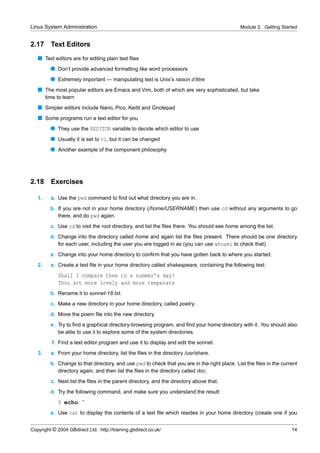 Linux System Administration                                                                    Module 2. Getting Started


2.17      Text Editors
   s Text editors are for editing plain text ﬁles
          q Don’t provide advanced formatting like word processors
          q Extremely important — manipulating text is Unix’s raison d’être
   s The most popular editors are Emacs and Vim, both of which are very sophisticated, but take
        time to learn
   s Simpler editors include Nano, Pico, Kedit and Gnotepad
   s Some programs run a text editor for you
          q They use the $EDITOR variable to decide which editor to use
          q Usually it is set to vi, but it can be changed
          q Another example of the component philosophy




2.18      Exercises

   1.     a. Use the pwd command to ﬁnd out what directory you are in.
          b. If you are not in your home directory (/home/USERNAME) then use cd without any arguments to go
             there, and do pwd again.
          c. Use cd to visit the root directory, and list the ﬁles there. You should see home among the list.
          d. Change into the directory called home and again list the ﬁles present. There should be one directory
             for each user, including the user you are logged in as (you can use whoami to check that).
          e. Change into your home directory to conﬁrm that you have gotten back to where you started.
   2.     a. Create a text ﬁle in your home directory called shakespeare, containing the following text:
             Shall I compare thee to a summer’s day?
             Thou art more lovely and more temperate
          b. Rename it to sonnet-18.txt.
          c. Make a new directory in your home directory, called poetry.
          d. Move the poem ﬁle into the new directory.
          e. Try to ﬁnd a graphical directory-browsing program, and ﬁnd your home directory with it. You should also
             be able to use it to explore some of the system directories.
           f. Find a text editor program and use it to display and edit the sonnet.
   3.     a. From your home directory, list the ﬁles in the directory /usr/share.
          b. Change to that directory, and use pwd to check that you are in the right place. List the ﬁles in the current
             directory again, and then list the ﬁles in the directory called doc.
          c. Next list the ﬁles in the parent directory, and the directory above that.
          d. Try the following command, and make sure you understand the result:
             $ echo ˜
          e. Use cat to display the contents of a text ﬁle which resides in your home directory (create one if you


Copyright © 2004 GBdirect Ltd. http://training.gbdirect.co.uk/                                                        14
 