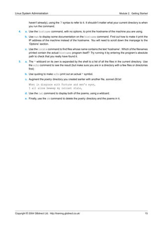 Linux System Administration                                                                     Module 2. Getting Started


             haven’t already), using the ˜/ syntax to refer to it. It shouldn’t matter what your current directory is when
             you run the command.
   4.    a. Use the hostname command, with no options, to print the hostname of the machine you are using.
         b. Use man to display some documentation on the hostname command. Find out how to make it print the
            IP address of the machine instead of the hostname. You will need to scroll down the manpage to the
            ‘Options’ section.
         c. Use the locate command to ﬁnd ﬁles whose name contains the text ‘hostname’. Which of the ﬁlenames
            printed contain the actual hostname program itself? Try running it by entering the program’s absolute
            path to check that you really have found it.
   5.    a. The * wildcard on its own is expanded by the shell to a list of all the ﬁles in the current directory. Use
            the echo command to see the result (but make sure you are in a directory with a few ﬁles or directories
            ﬁrst)
         b. Use quoting to make echo print out an actual * symbol.
         c. Augment the poetry directory you created earlier with another ﬁle, sonnet-29.txt:
             When in disgrace with Fortune and men’s eyes,
             I all alone beweep my outcast state,
         d. Use the cat command to display both of the poems, using a wildcard.
         e. Finally, use the rm command to delete the poetry directory and the poems in it.




Copyright © 2004 GBdirect Ltd. http://training.gbdirect.co.uk/                                                         15
 