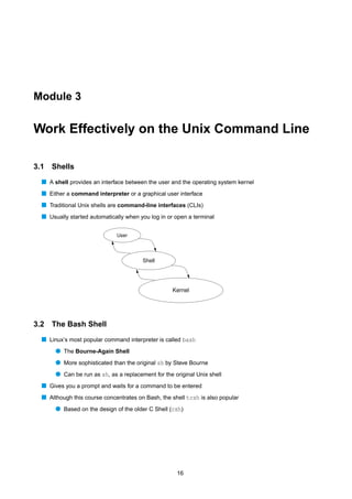 Module 3


Work Effectively on the Unix Command Line

3.1   Shells
  s A shell provides an interface between the user and the operating system kernel
  s Either a command interpreter or a graphical user interface
  s Traditional Unix shells are command-line interfaces (CLIs)
  s Usually started automatically when you log in or open a terminal

                              User




                                        Shell




                                                    Kernel




3.2 The Bash Shell
  s Linux’s most popular command interpreter is called bash
       q The Bourne-Again Shell
       q More sophisticated than the original sh by Steve Bourne
       q Can be run as sh, as a replacement for the original Unix shell
  s Gives you a prompt and waits for a command to be entered
  s Although this course concentrates on Bash, the shell tcsh is also popular
       q Based on the design of the older C Shell (csh)




                                                     16
 