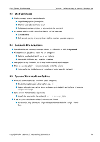 Linux System Administration                                      Module 3. Work Effectively on the Unix Command Line


3.3    Shell Commands
   s Shell commands entered consist of words
         q Separated by spaces (whitespace)
         q The ﬁrst word is the command to run
         q Subsequent words are options or arguments to the command
   s For several reasons, some commands are built into the shell itself
         q Called builtins
         q Only a small number of commands are builtins, most are separate programs


3.4    Command-Line Arguments
   s The words after the command name are passed to a command as a list of arguments
   s Most commands group these words into two categories:
         q Options, usually starting with one or two hyphens
         q Filenames, directories, etc., on which to operate
   s The options usually come ﬁrst, but for most commands they do not need to
   s There is a special option ‘--’ which indicates the end of the options
         q Nothing after the double hyphen is treated as an option, even if it starts with -


3.5    Syntax of Command-Line Options
   s Most Unix commands have a consistent syntax for options:
         q Single letter options start with a hyphen, e.g., -B
         q Less cryptic options are whole words or phrases, and start with two hyphens, for example
           --ignore-backups
   s Some options themselves take arguments
         q Usually the argument is the next word: sort -o output_file
   s A few programs use different styles of command-line options
         q For example, long options (not single letters) sometimes start with a single - rather
           than --




Copyright © 2004 GBdirect Ltd. http://training.gbdirect.co.uk/                                                   17
 